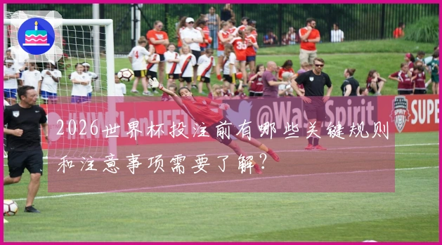 2026世界杯投注前有哪些关键规则和注意事项需要了解?